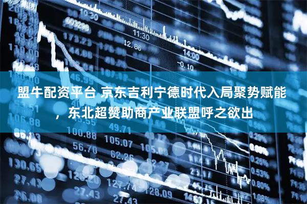 盟牛配资平台 京东吉利宁德时代入局聚势赋能 ,东北超赞助商产业联盟呼之欲出