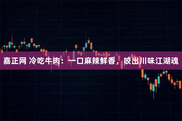 嘉正网 冷吃牛肉:一口麻辣鲜香,咬出川味江湖魂