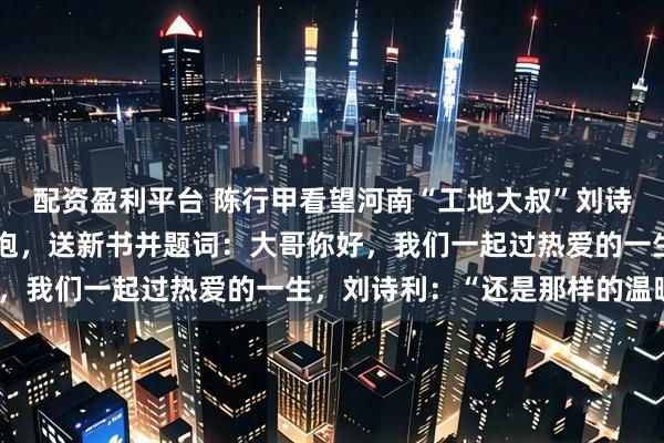 配资盈利平台 陈行甲看望河南“工地大叔”刘诗利，时隔十个月再次拥抱，送新书并题词：大哥你好，我们一起过热爱的一生，刘诗利：“还是那样的温暖”