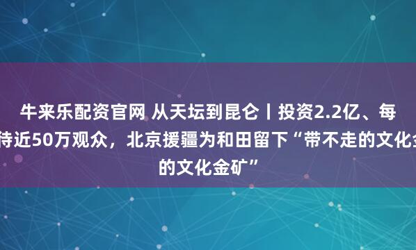 牛来乐配资官网 从天坛到昆仑丨投资2.2亿、每年接待近50万观众，北京援疆为和田留下“带不走的文化金矿”