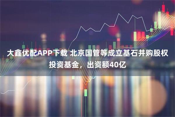 大鑫优配APP下载 北京国管等成立基石并购股权投资基金，出资额40亿