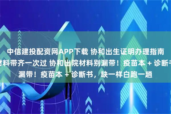 中信建投配资网APP下载 协和出生证明办理指南：线下窗口办理，材料带齐一次过 协和出院材料别漏带！疫苗本 + 诊断书，缺一样白跑一趟