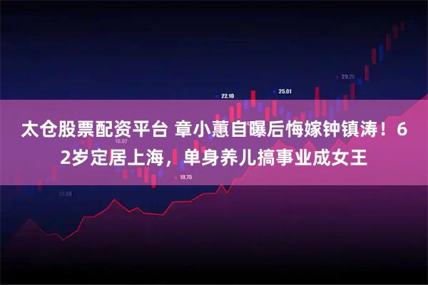 太仓股票配资平台 章小蕙自曝后悔嫁钟镇涛！62岁定居上海，单身养儿搞事业成女王