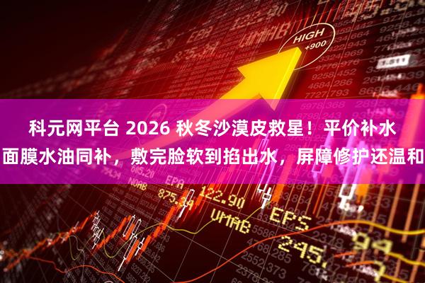 科元网平台 2026 秋冬沙漠皮救星！平价补水面膜水油同补，敷完脸软到掐出水，屏障修护还温和