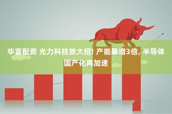 华富配资 光力科技放大招! 产能暴增3倍, 半导体国产化再加速
