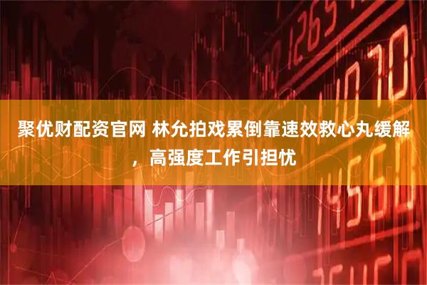 聚优财配资官网 林允拍戏累倒靠速效救心丸缓解，高强度工作引担忧