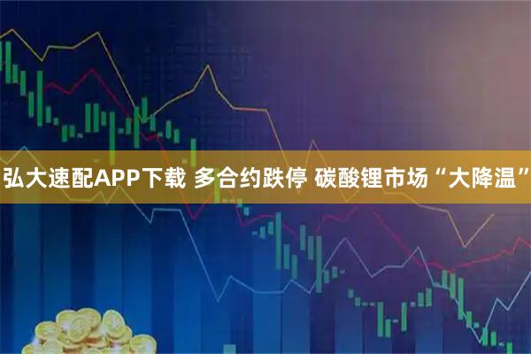 弘大速配APP下载 多合约跌停 碳酸锂市场“大降温”