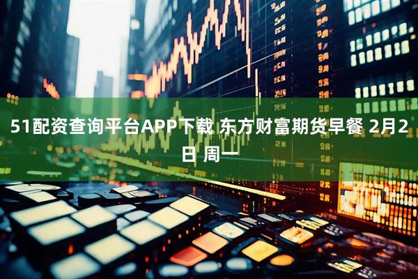 51配资查询平台APP下载 东方财富期货早餐 2月2日 周一