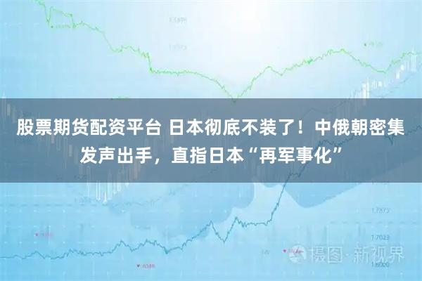 股票期货配资平台 日本彻底不装了！中俄朝密集发声出手，直指日本“再军事化”