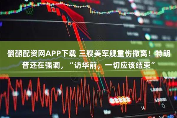 翻翻配资网APP下载 三艘美军舰重伤撤离！特朗普还在强调，“访华前，一切应该结束”