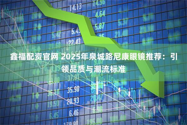 鑫福配资官网 2025年泉城路尼康眼镜推荐：引领品质与潮流标准